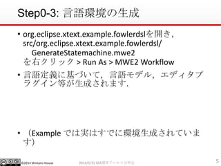?2014 Shintaro Hosoai
Step0-3: Zh
? org.eclipse.xtext.example.fowlerdsl_
src/org.eclipse.xtext.example.fowlerdsl/
GenerateStatemachine.mwe2
ҥå > Run As > MWE2 Workflow
? Zx˻ŤƣZǥ룬ǥ
饰Ȥɤޤ
? Example ǤόgϤǤ˭hɤƤ

52014/3/31 SEAvץֿƻ
 