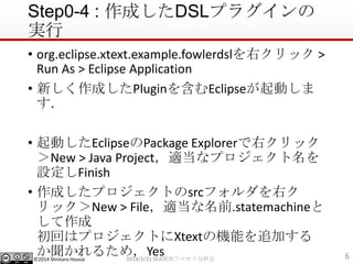 ?2014 Shintaro Hosoai
Step0-4 : ɤDSLץ饰
g
? org.eclipse.xtext.example.fowlerdslҥå >
Run As > Eclipse Application
? ¤ɤPlugin򺬤EclipseӤ

? ӤEclipsePackage Explorerҥå
New > Java Projectmʥץ
OFinish
? ɤץȤsrcեҥ
åNew > Filemǰ.statemachine

ؤϥץȤXtextΙCܤ׷Ӥ
뤿ᣬYes 62014/3/31 SEAvץֿƻ
 