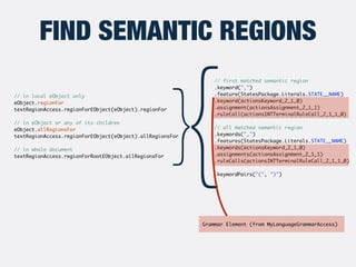 FIND SEMANTIC REGIONS
// in local eObject only 	
eObject.regionFor	
textRegionAccess.regionForEObject(eObject).regionFor	
...