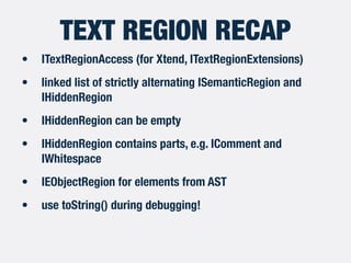 TEXT REGION RECAP
• ITextRegionAccess (for Xtend, ITextRegionExtensions)
• linked list of strictly alternating ISemanticRegion and
IHiddenRegion
• IHiddenRegion can be empty
• IHiddenRegion contains parts, e.g. IComment and
IWhitespace
• IEObjectRegion for elements from AST
• use toString() during debugging!
 