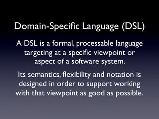 Domain-Speciﬁc Language (DSL)
A DSL is a formal, processable language
  targeting at a speciﬁc viewpoint or
     aspect of a software system.
Its semantics, ﬂexibility and notation is
 designed in order to support working
with that viewpoint as good as possible.
 