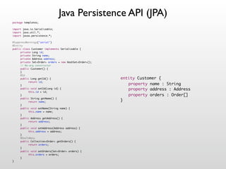 Java Persistence API (JPA)
package templates;

import java.io.Serializable;
import java.util.*;
import javax.persistence.*;

@SuppressWarnings("serial")
@Entity
public class Customer implements Serializable {
!    private Long id;
!    private String name;
!    private Address address;
!    private Set<Order> orders = new HashSet<Order>();
!    // No-arg constructor
!    public Customer() {
!    }
!    @Id
!    public Long getId() {                               entity Customer {
!    !     return id;
!    }                                                   ! property name : String
!    public void setId(Long id) {                        ! property address : Address
!    !     this.id = id;
!    }                                                   ! property orders : Order[]
!    public String getName() {
!    !     return name;                                  }
!    }
!    public void setName(String name) {
!    !     this.name = name;
!    }
!    public Address getAddress() {
!    !     return address;
!    }
!    public void setAddress(Address address) {
!    !     this.address = address;
!    }
!    @OneToMany
!    public Collection<Order> getOrders() {
!    !     return orders;
!    }
!    public void setOrders(Set<Order> orders) {
!    !     this.orders = orders;
!    }
}
 