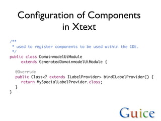Conﬁguration of Components
            in Xtext
/**
  * used to register components to be used within the IDE.
  */
public class DomainmodelUiModule
! ! extends GeneratedDomainmodelUiModule {
!
! @Override
! public Class<? extends ILabelProvider> bindILabelProvider() {
! ! return MySpecialLabelProvider.class;
! }
}
 