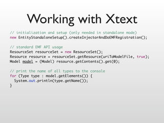 Working with Xtext
// initialization and setup (only needed in standalone mode)
new EntityStandaloneSetup().createInjectorAndDoEMFRegistration();

// standard EMF API usage
ResourceSet resourceSet = new ResourceSet();
Resource resource = resourceSet.getResource(uriToModelFile, true);
Model model = (Model) resource.getContents().get(0);

// print the name of all types to the console
for (Type type : model.getElements()) {
  System.out.println(type.getName());
}
 