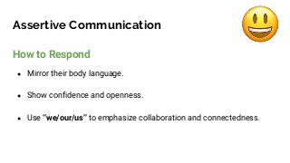 Assertive Communication
How to Respond
● Mirror their body language.
● Show confidence and openness.
● Use “we/our/us” to emphasize collaboration and connectedness.
 