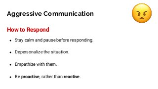 Aggressive Communication
How to Respond
● Stay calm and pause before responding.
● Depersonalize the situation.
● Empathize with them.
● Be proactive, rather than reactive.
 