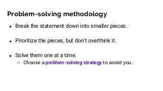 Problem-solving methodology
● Break the statement down into smaller pieces.
● Prioritize the pieces, but don’t overthink it.
● Solve them one at a time.
○ Choose a problem-solving strategy to assist you.
 