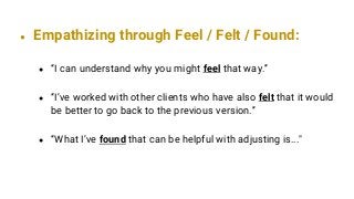 ● Empathizing through Feel / Felt / Found:
● “I can understand why you might feel that way.”
● “I’ve worked with other clients who have also felt that it would
be better to go back to the previous version.”
● “What I’ve found that can be helpful with adjusting is..."
 