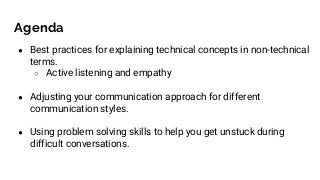 Agenda
● Best practices for explaining technical concepts in non-technical
terms.
○ Active listening and empathy
● Adjusting your communication approach for different
communication styles.
● Using problem solving skills to help you get unstuck during
difficult conversations.
 