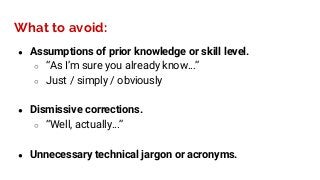 ● Assumptions of prior knowledge or skill level.
○ “As I’m sure you already know…”
○ Just / simply / obviously
● Dismissive corrections.
○ “Well, actually…”
● Unnecessary technical jargon or acronyms.
What to avoid:
 