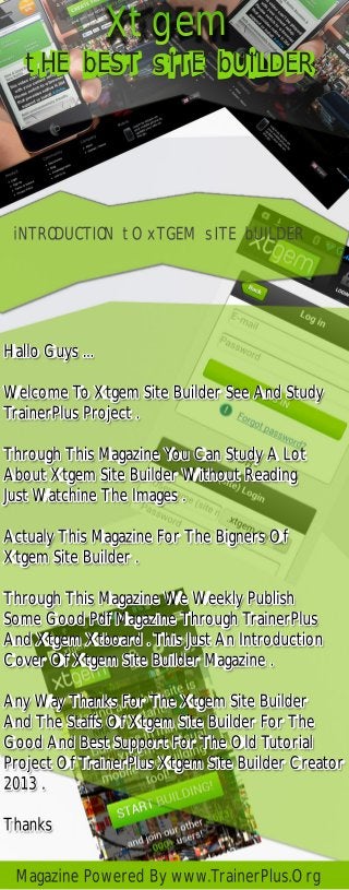 Xtgem
iNTRODUCTION tO xTGEM sITE bUILDER
Hallo Guys ...
Welcome To Xtgem Site Builder See And Study
TrainerPlus Project .
Through This Magazine You Can Study A Lot
About Xtgem Site Builder Without Reading
Just Watchine The Images .
Actualy This Magazine For The Bigners Of
Xtgem Site Builder .
Through This Magazine We Weekly Publish
Some Good Pdf Magazine Through TrainerPlus
And Xtgem Xtboard . This Just An Introduction
Cover Of Xtgem Site Builder Magazine .
Any Way Thanks For The Xtgem Site Builder
And The Staffs Of Xtgem Site Builder For The
Good And Best Support For The Old Tutorial
Project Of TrainerPlus Xtgem Site Builder Creator
2013 .
Thanks
Magazine Powered By www.TrainerPlus.Org
tHE bEST sITE bUILDER
 