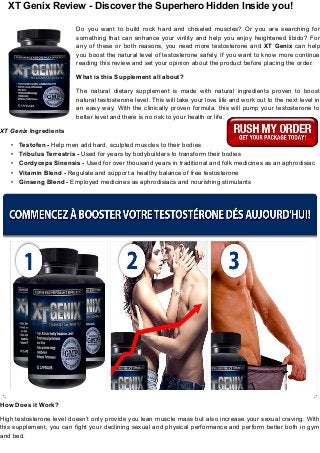 XT Genix Review - Discover the Superhero Hidden Inside you!
Do you want to build rock hard and chiseled muscles? Or you are searching for
something that can enhance your virility and help you enjoy heightened libido? For
any of these or both reasons, you need more testosterone and XT Genix can help
you boost the natural level of testosterone safely. If you want to know more continue
reading this review and set your opinion about the product before placing the order.
What is this Supplement all about?
The natural dietary supplement is made with natural ingredients proven to boost
natural testosterone level. This will take your love life and work out to the next level in
an easy way. With the clinically proven formula, this will pump your testosterone to
better level and there is no risk to your health or life.
XT Genix Ingredients
• Testofen - Help men add hard, sculpted muscles to their bodies
• Tribulus Terrestris - Used for years by bodybuilders to transform their bodies
• Cordyceps Sinensis - Used for over thousand years in traditional and folk medicines as an aphrodisiac
• Vitamin Blend - Regulate and support a healthy balance of free testosterone
• Ginseng Blend - Employed medicines as aphrodisiacs and nourishing stimulants
How Does it Work?
High testosterone level doesn’t only provide you lean muscle mass but also increase your sexual craving. With
this supplement, you can fight your declining sexual and physical performance and perform better both in gym
and bed.
 