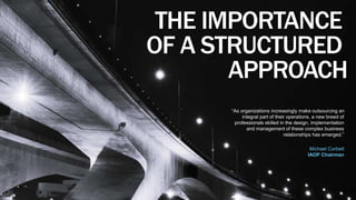 16 
THE IMPORTANCE 
OF A STRUCTURED 
APPROACH 
“As organizations increasingly make outsourcing an 
integral part of their operations, a new breed of 
professionals skilled in the design, implementation 
and management of these complex business 
relationships has emerged.” 
Michael Corbett 
IAOP Chairman 
 