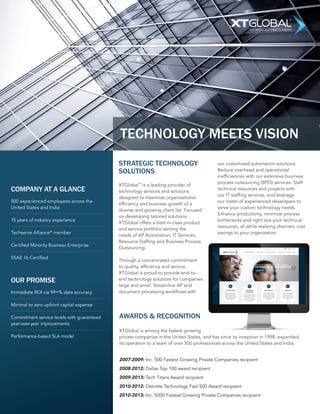 TECHNOLOGY MEETS VISION 
COMPANY AT A GLANCE 
500 experienced employees across the 
United States and India 
15 years of industry experience 
Techserve Alliance® member 
Certified Minority Business Enterprise 
SSAE 16 Certified 
OUR PROMISE 
Immediate ROI via 99+% data accuracy 
Minimal to zero upfront capital expense 
Commitment service levels with guaranteed 
year-over-year improvements 
Performance-based SLA model 
TECHNOLOGY MEETS VISION 
STRATEGIC TECHNOLOGY 
SOLUTIONS 
XTGlobal™ is a leading provider of 
technology services and solutions 
designed to maximize organizational 
efficiency and business growth of a 
diverse and growing client list. Focused 
on developing tailored solutions, 
XTGlobal offers a best-in-class product 
and service portfolio serving the 
needs of AP Automation, IT Services, 
Resource Staffing and Business Process 
Outsourcing. 
Through a concentrated commitment 
to quality, efficiency and service, 
XTGlobal is proud to provide end-to-end 
technology solutions for companies 
large and small. Streamline AP and 
document processing workflows with 
our customized automation solutions. 
Reduce overhead and operational 
inefficiencies with our extensive business 
process outsourcing (BPO) services. Staff 
technical resources and projects with 
our IT staffing services, and leverage 
our roster of experienced developers to 
serve your custom technology needs. 
Enhance productivity, minimize process 
bottlenecks and right-size your technical 
resources, all while realizing dramatic cost 
savings to your organization. 
AWARDS & RECOGNITION 
XTGlobal is among the fastest growing 
private companies in the United States, and has since its inception in 1998, expanded 
its operation to a team of over 500 professionals across the United States and India. 
2007-2009: Inc. 500 Fastest Growing Private Companies recipient 
2008-2012: Dallas Top 100 award recipient 
2009-2013: Tech Titans Award recipient 
2010-2012: Deloitte Technology Fast 500 Award recipient 
2010-2013: Inc. 5000 Fastest Growing Private Companies recipient 
 