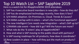 © 2010-2019 HMCC & Constellation Research, Inc. All rights reserved. 1#SAPPHIRENOW
Top 10 Watch List – SAP Sapphire 2019
Here is a watch list for #SapphireNOW 2019 attendees:
1. SAP has 4 executive board members in new jobs – how do they do?
2. SAP has de-emphasized technology recently, how does it fare?
3. S/4 HANA adoption. On Premises vs. Cloud. Trends & Causes?
4. S/4 HANA overlap with 6 sisters – what’s the functional approach?
5. The new Intelligent Core needs new integration – what’s SAP up to?
6. C/4HANA side event – how did it go? Will the future see more?
7. What role do the ‘6 sisters’ play at SapphireNOW?
8. How and what is SAP moving to the public cloud with partners?
9. Is SAP issuing roadmaps for all products, how does it coordinate?
10.New Leaders in place – how will they put the mark on products?
 