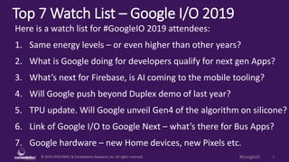 © 2010-2019 HMCC & Constellation Research, Inc. All rights reserved. 1#GoogleIO
Top 7 Watch List – Google I/O 2019
Here is a watch list for #GoogleIO 2019 attendees:
1. Same energy levels – or even higher than other years?
2. What is Google doing for developers qualify for next gen Apps?
3. What’s next for Firebase, is AI coming to the mobile tooling?
4. Will Google push beyond Duplex demo of last year?
5. TPU update. Will Google unveil Gen4 of the algorithm on silicone?
6. Link of Google I/O to Google Next – what’s there for Bus Apps?
7. Google hardware – new Home devices, new Pixels etc.
 