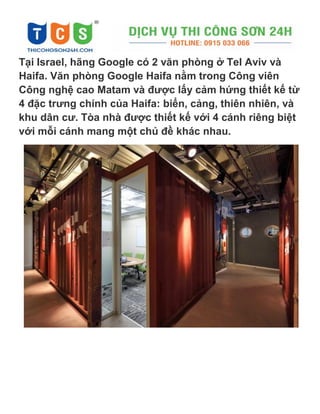 Tại Israel, hãng Google có 2 văn phòng ở Tel Aviv và
Haifa. Văn phòng Google Haifa nằm trong Công viên
Công nghệ cao Matam và được lấy cảm hứng thiết kế từ
4 đặc trưng chính của Haifa: biển, cảng, thiên nhiên, và
khu dân cư. Tòa nhà được thiết kế với 4 cánh riêng biệt
với mỗi cánh mang một chủ đề khác nhau.
 