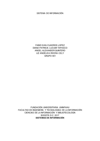 SISTEMA DE INFORMACIÓN
FABIO IVAN CUADROS LOPEZ
DIANA PATRICIA LUCUMI TAPASCO
ANGEL ALEXANDER QUINTERO
LIZ ANGÉLICA RIVERA CELY
GRUPO 901
FUNDACIÓN UNIVERSITARIA UNINPAHU
FACULTAD DE INGENIERÍA Y TECNOLOGÍAS DE LA INFORMACIÓN
CIENCIAS DE LA INFORMACIÓN Y BIBLIOTECOLOGÍA
BOGOTÁ D.C 2017
SISTEMAS DE INFORMACIÓN
 