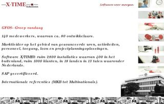 GFOS- Groep vandaag 140 medewerkers, waarvan ca. 80 ontwikkelaars. Marktleider op het gebied van geavanceerde uren, activiteiten, personeel, toegang, loon en projectplanningoplossingen. Software X/TIME® ruim 2800 installaties waarvan 400 in het buitenland, ruim 1000 klanten, in 18 landen in 13 talen waaronder Nederlands. SAP gecertificeerd.  Internationale referenties (MKB tot Multinationals). 