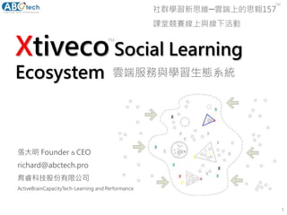 Xtiveco Social Learning
Ecosystem
1
張大明 Founder & CEO
richard@abctech.pro
育睿科技股份有限公司
ActiveBrainCapacityTech-Learning and Performance
社群學習新思維─雲端上的思翱157
課堂競賽線上與線下活動
TM
TM
雲端服務與學習生態系統
 