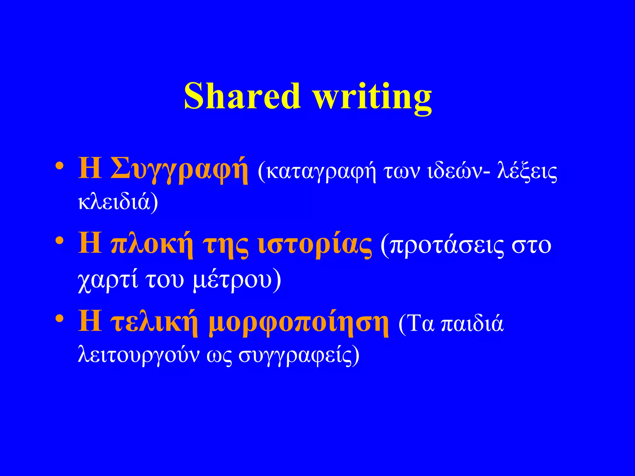 Shared writing
• Η Συγγραφή (καταγραφή των ιδεών- λέξεις
 κλειδιά)
• Η πλοκή της ιστορίας (προτάσεις στο
 χαρτί του μέτρου)
• Η τελική μορφοποίηση (Τα παιδιά
 λειτουργούν ως συγγραφείς)
 