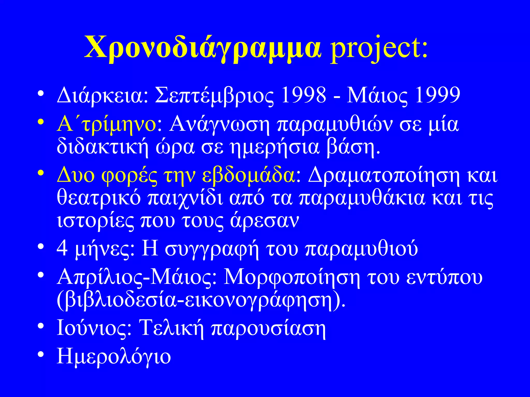 Χρονοδιάγραμμα project:
• Διάρκεια: Σεπτέμβριος 1998 - Μάιος 1999
• Α΄τρίμηνο: Ανάγνωση παραμυθιών σε μία
  διδακτική ώρα σε ημερήσια βάση.
• Δυο φορές την εβδομάδα: Δραματοποίηση και
  θεατρικό παιχνίδι από τα παραμυθάκια και τις
  ιστορίες που τους άρεσαν
• 4 μήνες: Η συγγραφή του παραμυθιού
• Απρίλιος-Μάιος: Μορφοποίηση του εντύπου
  (βιβλιοδεσία-εικονογράφηση).
• Ιούνιος: Τελική παρουσίαση
• Ημερολόγιο
 