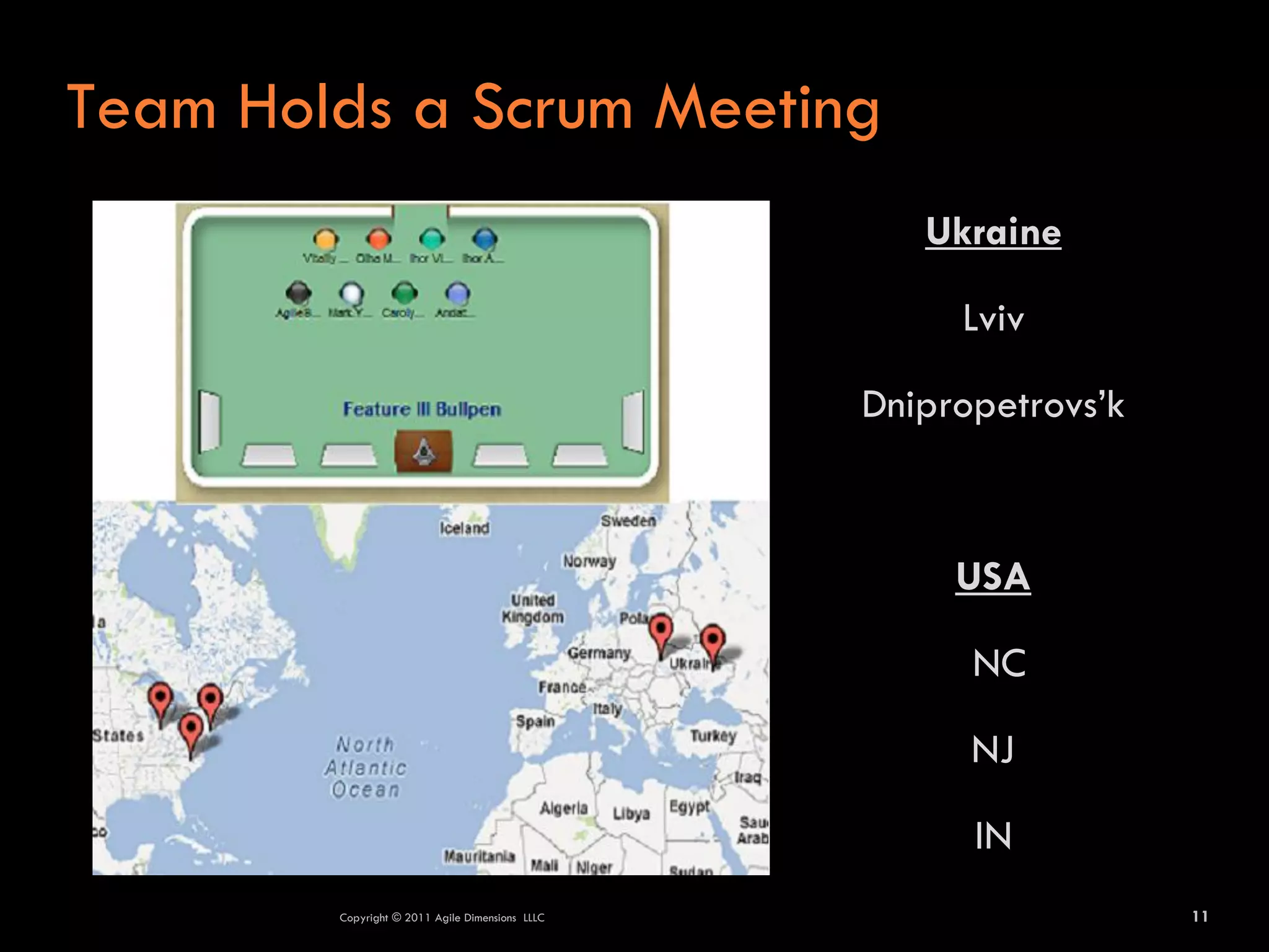 Team Holds a Scrum Meeting
                                                    Ukraine

                                                      Lviv

                                                 Dnipropetrovs’k



                                                      USA

                                                       NC

                                                       NJ

                                                       IN
        Copyright © 2011 Agile Dimensions LLLC                     11
 