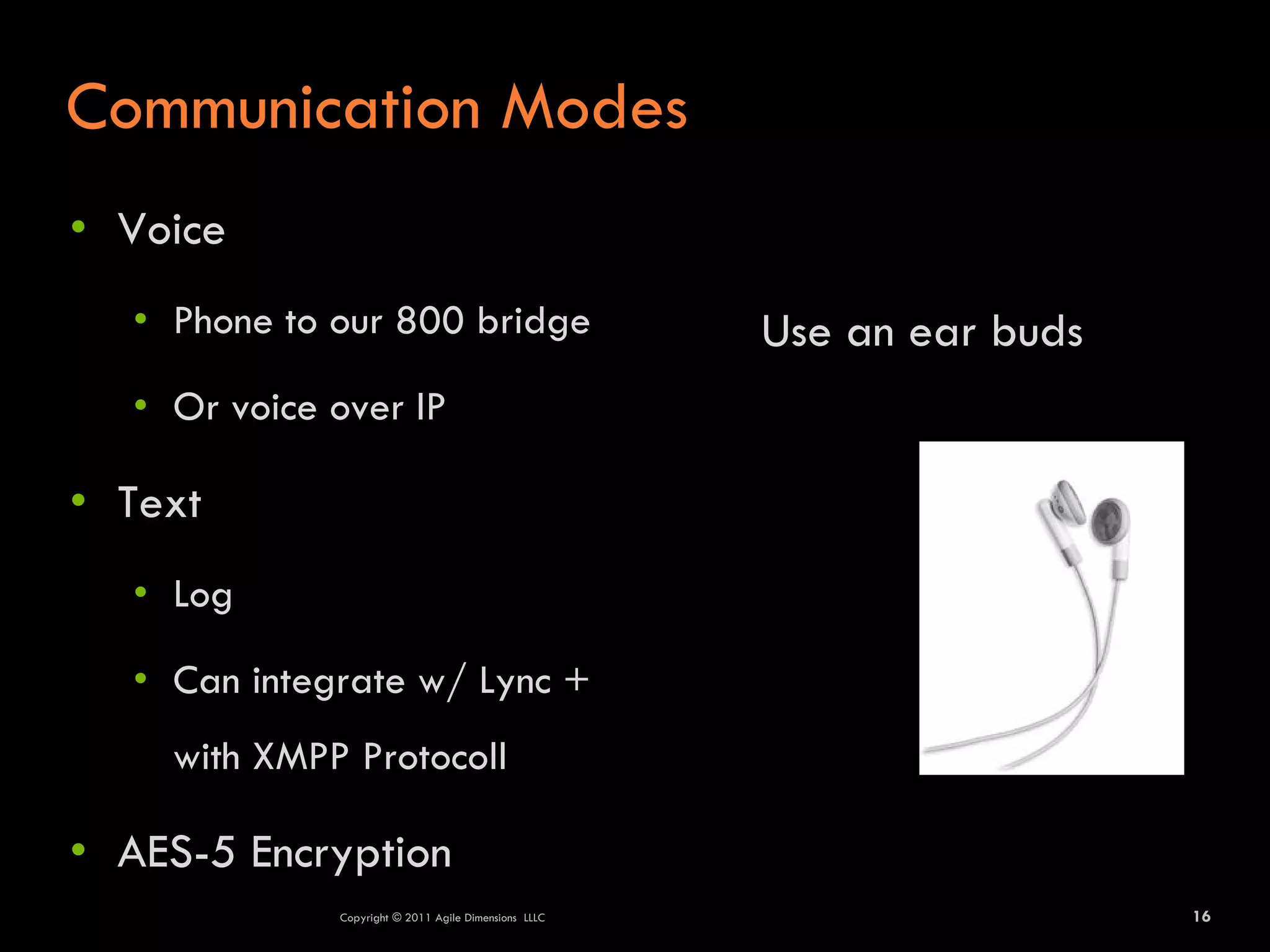 Communication Modes
• Voice
  • Phone to our 800 bridge                           Use an ear buds
  • Or voice over IP

• Text
  • Log

  • Can integrate w/ Lync +
    with XMPP Protocoll

• AES-5 Encryption
             Copyright © 2011 Agile Dimensions LLLC                     16
 