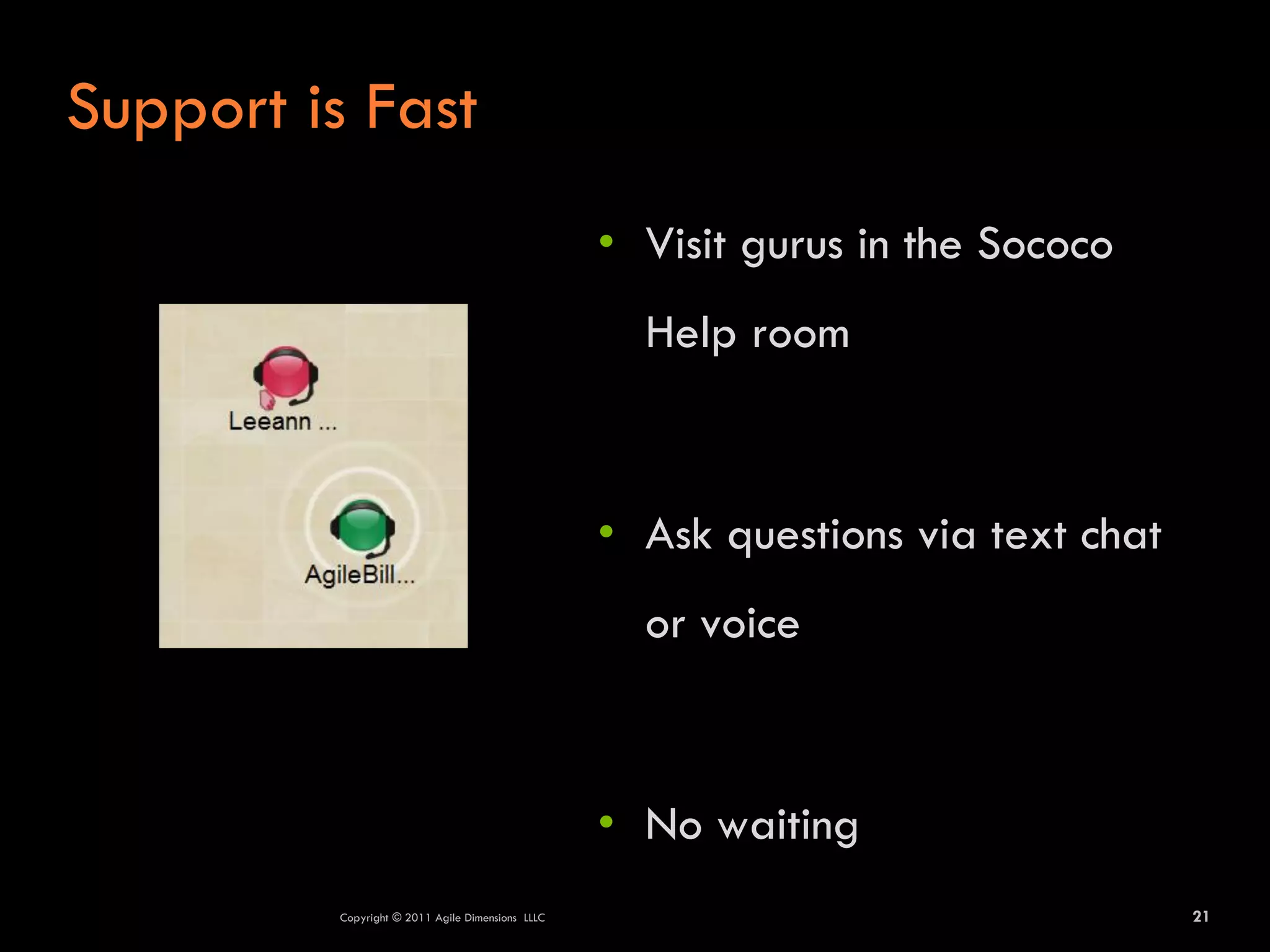 Support is Fast
                                                  • Visit gurus in the Sococo
                                                    Help room



                                                  • Ask questions via text chat
                                                    or voice



                                                  • No waiting
         Copyright © 2011 Agile Dimensions LLLC                                   21
 
