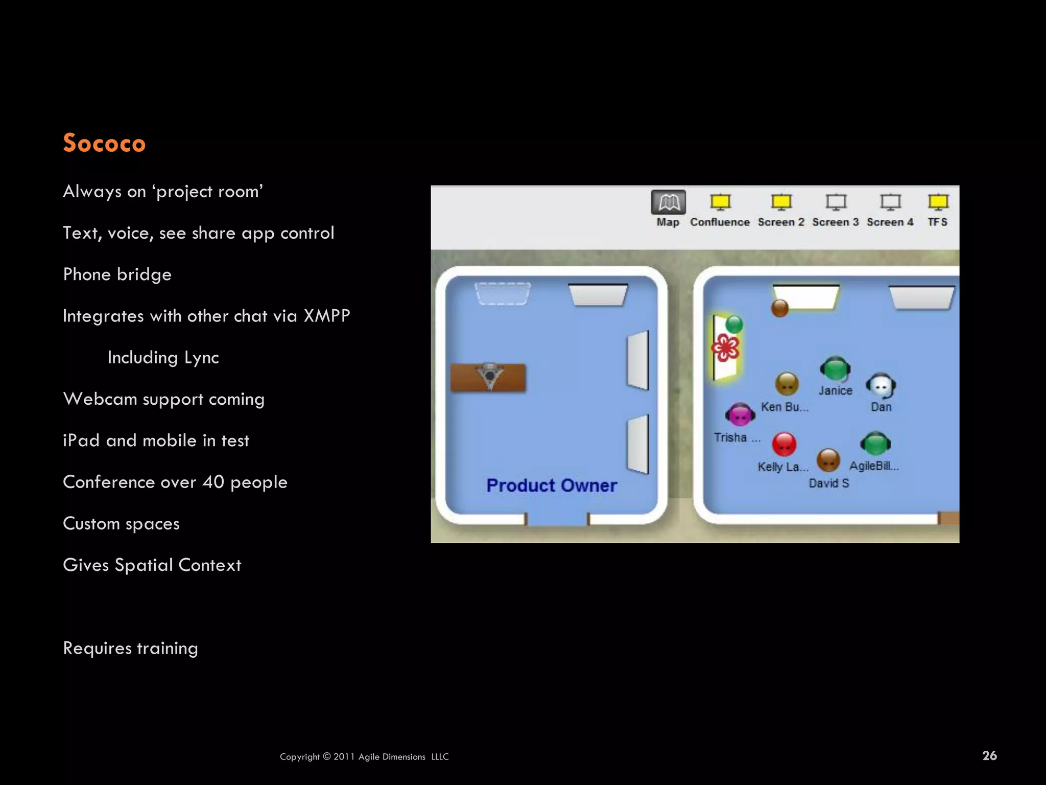 Sococo
Always on ‘project room’

Text, voice, see share app control

Phone bridge

Integrates with other chat via XMPP

     Including Lync

Webcam support coming

iPad and mobile in test

Conference over 40 people

Custom spaces

Gives Spatial Context



Requires training




                           Copyright © 2011 Agile Dimensions LLLC   26
 