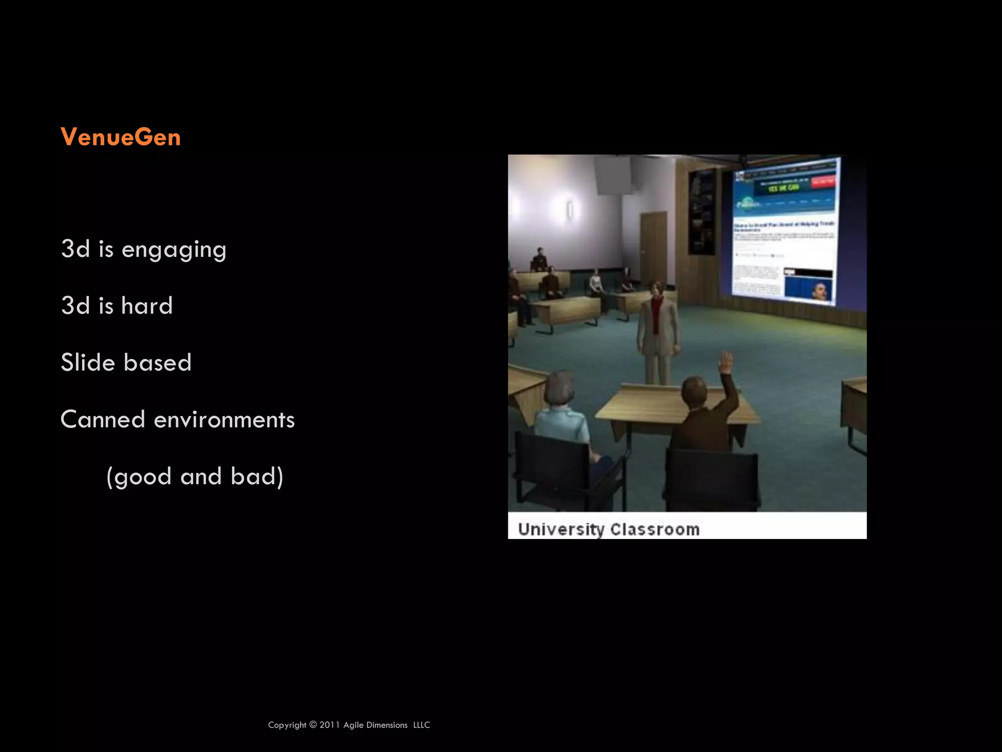 VenueGen



3d is engaging

3d is hard

Slide based

Canned environments

    (good and bad)




                 Copyright © 2011 Agile Dimensions LLLC
 