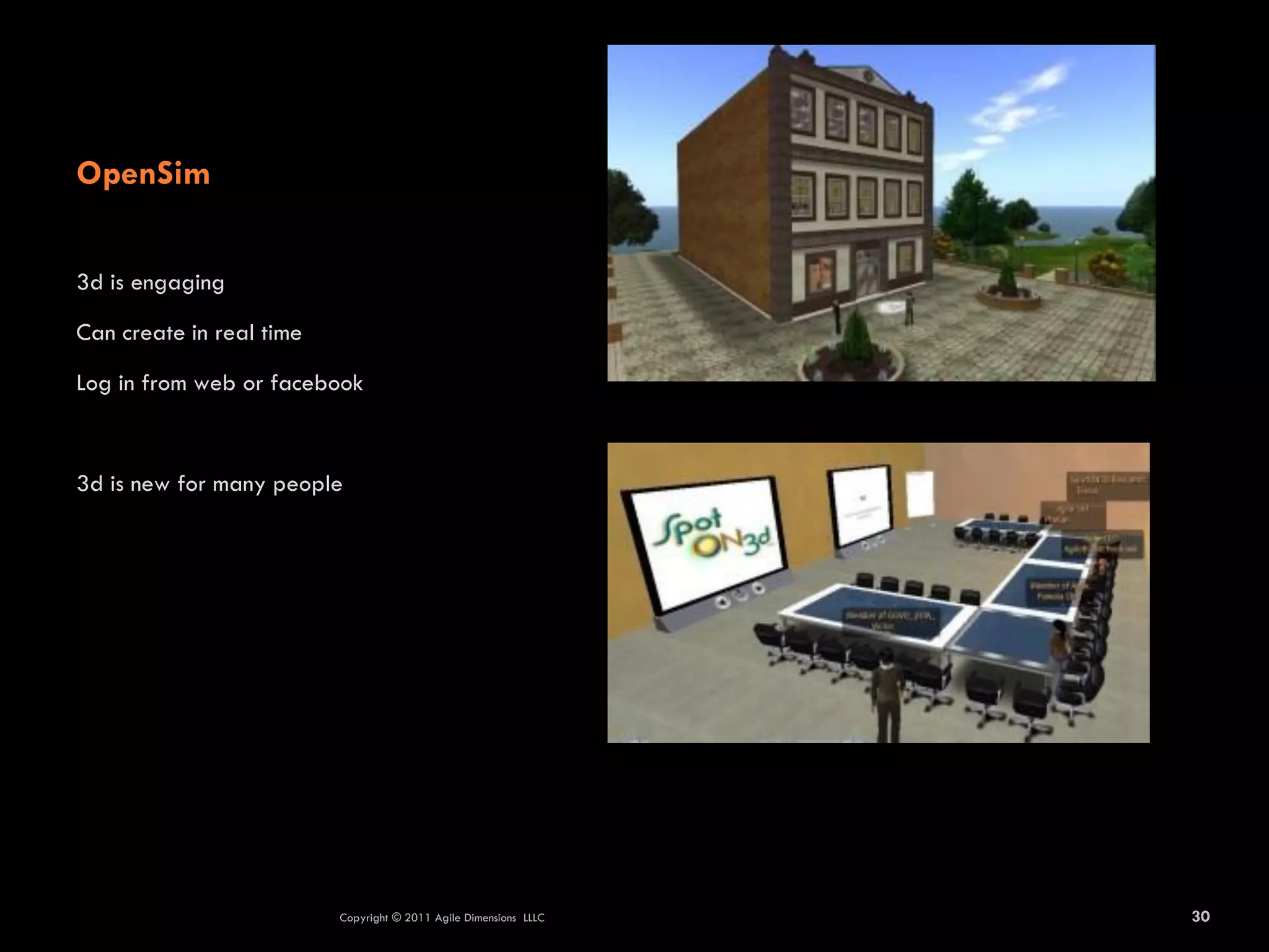 OpenSim

3d is engaging

Can create in real time

Log in from web or facebook



3d is new for many people




                          Copyright © 2011 Agile Dimensions LLLC   30
 