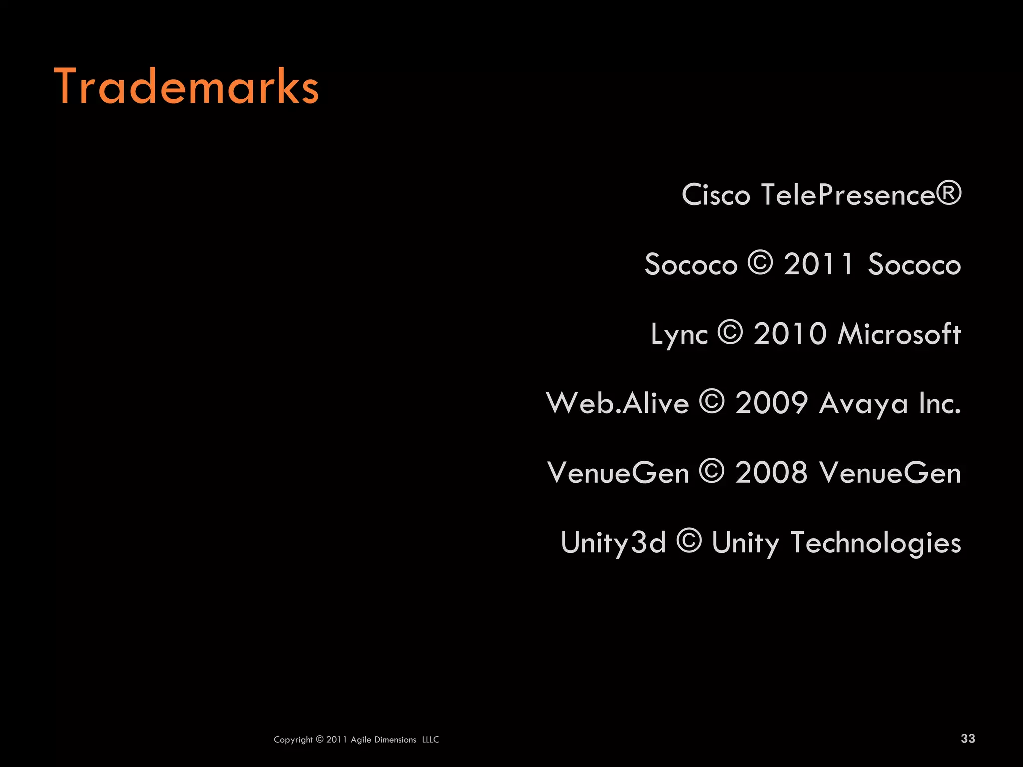 Trademarks
                                                         Cisco TelePresence®

                                                       Sococo © 2011 Sococo

                                                       Lync © 2010 Microsoft

                                                 Web.Alive © 2009 Avaya Inc.

                                                 VenueGen © 2008 VenueGen

                                                 Unity3d © Unity Technologies




        Copyright © 2011 Agile Dimensions LLLC                              33
 