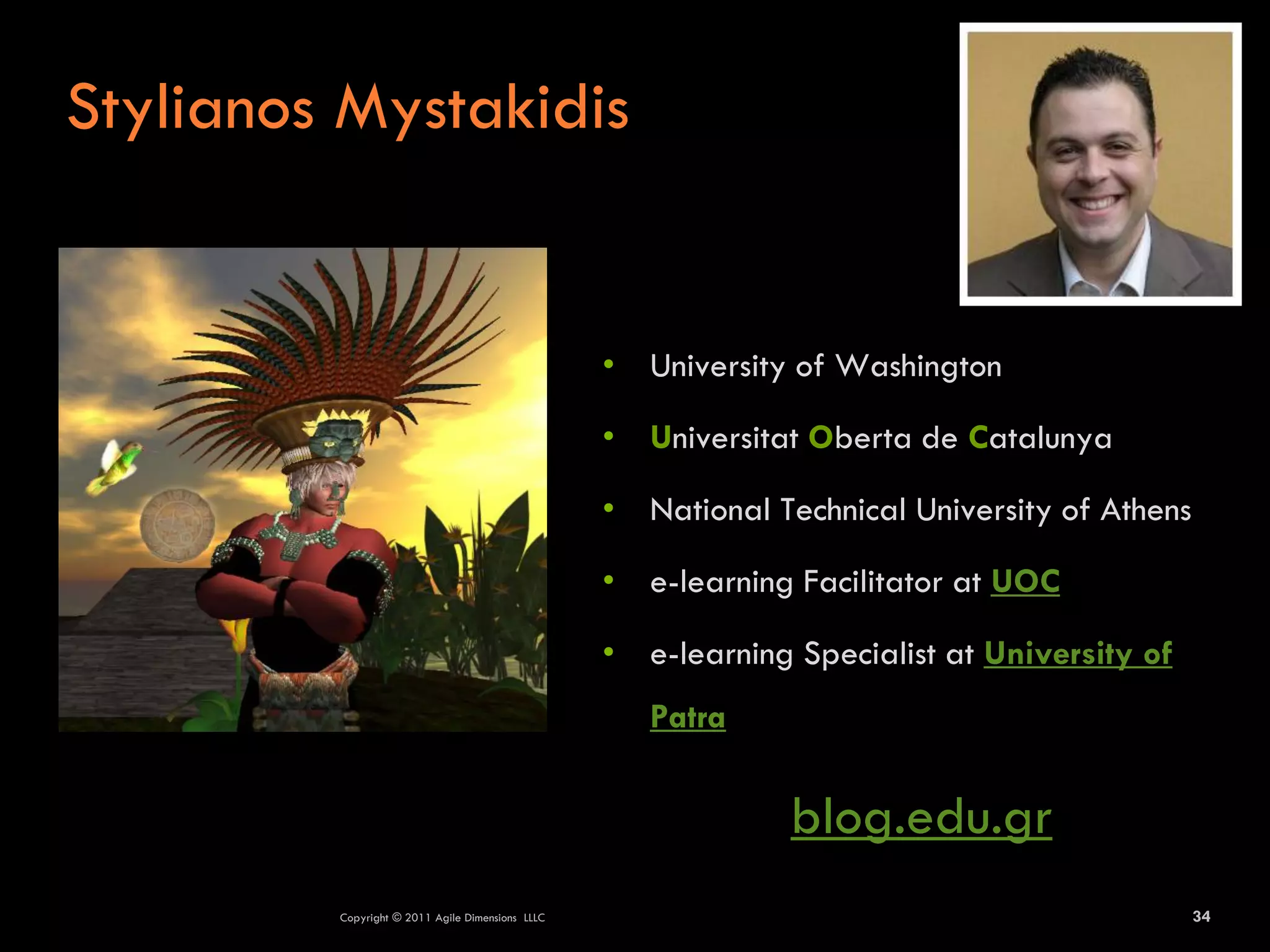 Stylianos Mystakidis


                                                  • University of Washington

                                                  • Universitat Oberta de Catalunya

                                                  • National Technical University of Athens

                                                  • e-learning Facilitator at UOC

                                                  • e-learning Specialist at University of
                                                     Patra

                                                               blog.edu.gr
         Copyright © 2011 Agile Dimensions LLLC                                               34
 