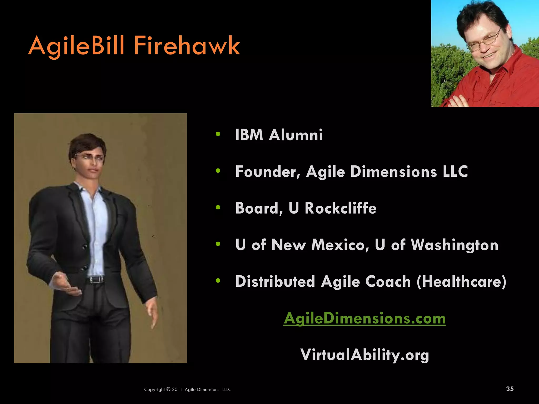 AgileBill Firehawk

                                       • IBM Alumni

                                       • Founder, Agile Dimensions LLC

                                       • Board, U Rockcliffe

                                       • U of New Mexico, U of Washington

                                       • Distributed Agile Coach (Healthcare)

                                                  AgileDimensions.com

                                                   VirtualAbility.org
         Copyright © 2011 Agile Dimensions LLLC                             35
 