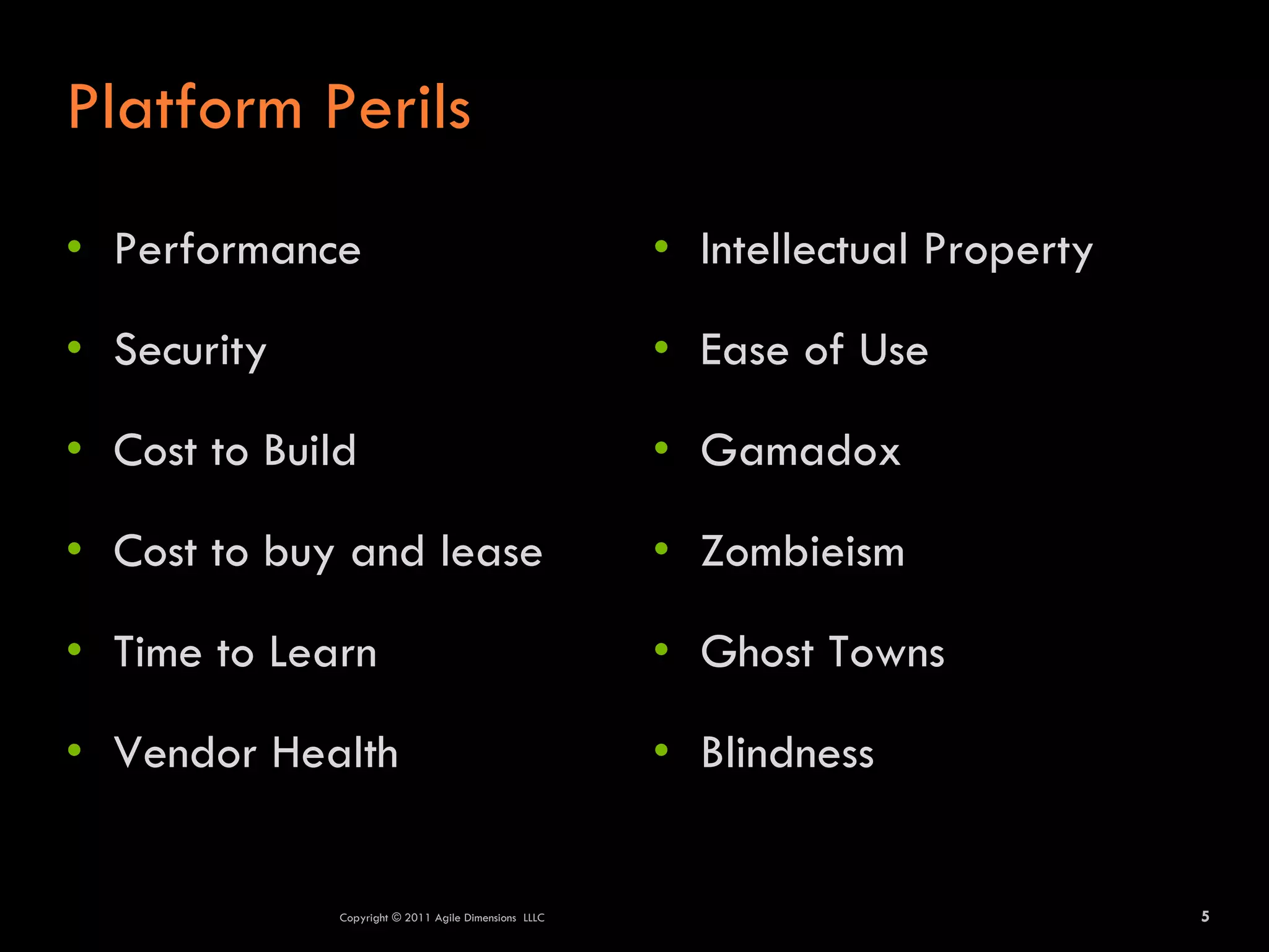 Platform Perils
• Performance                                          • Intellectual Property

• Security                                             • Ease of Use

• Cost to Build                                        • Gamadox

• Cost to buy and lease                                • Zombieism

• Time to Learn                                        • Ghost Towns

• Vendor Health                                        • Blindness


              Copyright © 2011 Agile Dimensions LLLC                             5
 