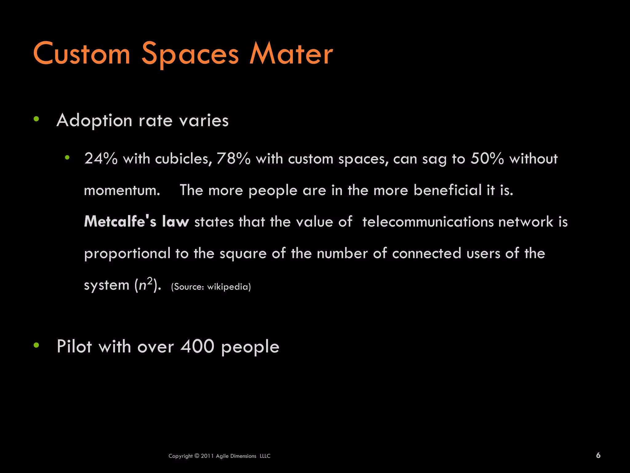 Custom Spaces Mater
• Adoption rate varies
   • 24% with cubicles, 78% with custom spaces, can sag to 50% without
     momentum.          The more people are in the more beneficial it is.
     Metcalfe's law states that the value of telecommunications network is
     proportional to the square of the number of connected users of the
     system (n2).   (Source: wikipedia)




• Pilot with over 400 people




                    Copyright © 2011 Agile Dimensions LLLC                   6
 