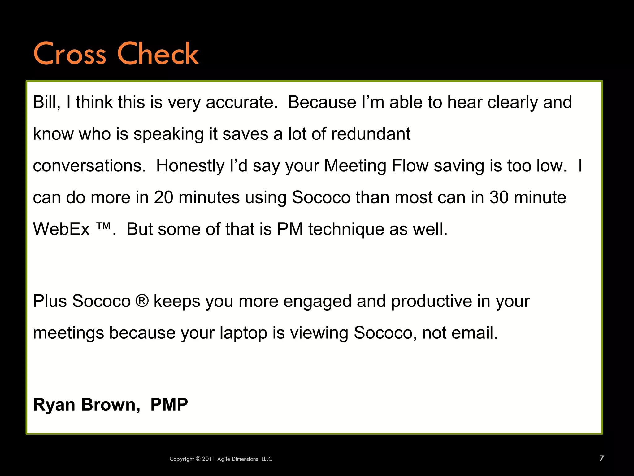Cross Check
Bill, I think this is very accurate. Because I’m able to hear clearly and
know who is speaking it saves a lot of redundant
conversations. Honestly I’d say your Meeting Flow saving is too low. I
can do more in 20 minutes using Sococo than most can in 30 minute
WebEx ™. But some of that is PM technique as well.



Plus Sococo ® keeps you more engaged and productive in your
meetings because your laptop is viewing Sococo, not email.



Ryan Brown, PMP

                  Copyright © 2011 Agile Dimensions LLLC                    7
 