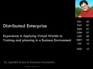Dev     82

Distributed Enterprise                                   Perf
                                                         Agile
                                                                 87
                                                                 01
                                                         CSM     07
Experience in Applying Virtual Worlds to                 CSP     08
Training and planning in a Business Environment          MBTI    09
                                                         VW      10

                                                         IGQI    12




By AgileBill Krebs & Stylianos Mystakidis
                Copyright © 2011 Agile Dimensions LLLC
 