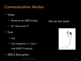Communication Modes
• Voice
  • Phone to our 800 bridge                           Use an ear buds
  • Or voice over IP

• Text
  • Log

  • Can integrate w/ Lync +
    with XMPP Protocoll

• AES-5 Encryption
             Copyright © 2011 Agile Dimensions LLLC                     16
 