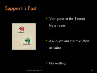 Support is Fast
                                                  • Visit gurus in the Sococo
                                                    Help room



                                                  • Ask questions via text chat
                                                    or voice



                                                  • No waiting
         Copyright © 2011 Agile Dimensions LLLC                                   21
 