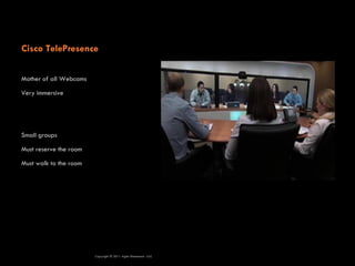 Cisco TelePresence

Mother of all Webcams

Very immersive




Small groups

Must reserve the room

Must walk to the room




                        Copyright © 2011 Agile Dimensions LLLC
 