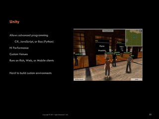Unity

Allows advanced programming

    C#, JavaScript, or Boo (Python)

Hi Performance

Custom Venues

Runs on Rich, Web, or Mobile clients



Hard to build custom environments




                          Copyright © 2011 Agile Dimensions LLLC   31
 