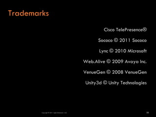Trademarks
                                                         Cisco TelePresence®

                                                       Sococo © 2011 Sococo

                                                       Lync © 2010 Microsoft

                                                 Web.Alive © 2009 Avaya Inc.

                                                 VenueGen © 2008 VenueGen

                                                 Unity3d © Unity Technologies




        Copyright © 2011 Agile Dimensions LLLC                              33
 