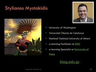 Stylianos Mystakidis


                                                  • University of Washington

                                                  • Universitat Oberta de Catalunya

                                                  • National Technical University of Athens

                                                  • e-learning Facilitator at UOC

                                                  • e-learning Specialist at University of
                                                     Patra

                                                               blog.edu.gr
         Copyright © 2011 Agile Dimensions LLLC                                               34
 