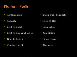Platform Perils
• Performance                                          • Intellectual Property

• Security                                             • Ease of Use

• Cost to Build                                        • Gamadox

• Cost to buy and lease                                • Zombieism

• Time to Learn                                        • Ghost Towns

• Vendor Health                                        • Blindness


              Copyright © 2011 Agile Dimensions LLLC                             5
 