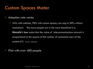 Custom Spaces Mater
• Adoption rate varies
   • 24% with cubicles, 78% with custom spaces, can sag to 50% without
     momentum.          The more people are in the more beneficial it is.
     Metcalfe's law states that the value of telecommunications network is
     proportional to the square of the number of connected users of the
     system (n2).   (Source: wikipedia)




• Pilot with over 400 people




                    Copyright © 2011 Agile Dimensions LLLC                   6
 