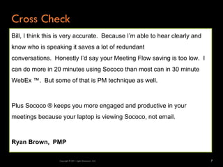 Cross Check
Bill, I think this is very accurate. Because I’m able to hear clearly and
know who is speaking it saves a lot of redundant
conversations. Honestly I’d say your Meeting Flow saving is too low. I
can do more in 20 minutes using Sococo than most can in 30 minute
WebEx ™. But some of that is PM technique as well.



Plus Sococo ® keeps you more engaged and productive in your
meetings because your laptop is viewing Sococo, not email.



Ryan Brown, PMP

                  Copyright © 2011 Agile Dimensions LLLC                    7
 