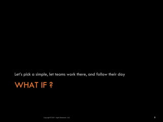Let’s pick a simple, let teams work there, and follow their day

WHAT IF ?


                Copyright © 2011 Agile Dimensions LLLC            8
 