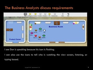 The Business Analysts discuss requirements




I see Dan is speaking because his icon is flashing.

I can also use the icons to tell who is watching the view screen, listening, or
typing based.

                    Copyright © 2011 Agile Dimensions LLLC                        9
 